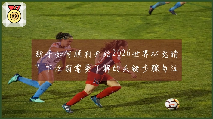 新手如何顺利开始2026世界杯竞猜？下注前需要了解的关键步骤与注意事项